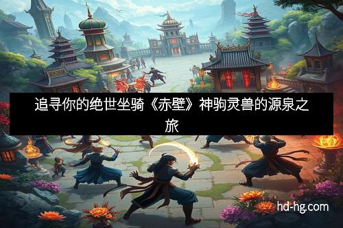 追寻你的绝世坐骑《赤壁》神驹灵兽的源泉之旅